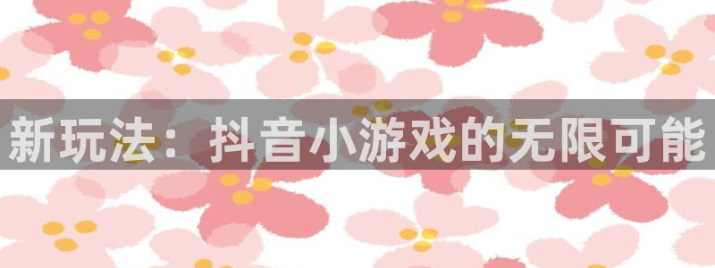 杏盛平台总代理：新玩法：抖音小游戏的无限可能